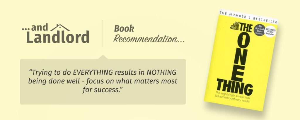 Our review for the [... And Landlord Podcast] recommended book to learn about property investing, The ONE Thing: The Surprisingly Simple Truth Behind Extraordinary Results – by Gary Keller & Jay Papasan. "Trying to do EVERYTHING results in NOTHING being done well - focus on what matters most for success."